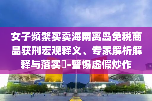 女子頻繁買(mǎi)賣(mài)海南離島免稅商品獲刑宏觀釋義、專(zhuān)家解析解釋與落實(shí)?-警惕虛假炒作