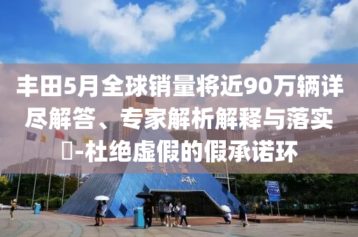 豐田5月全球銷(xiāo)量將近90萬(wàn)輛詳盡解答、專(zhuān)家解析解釋與落實(shí)?-杜絕虛假的假承諾環(huán)