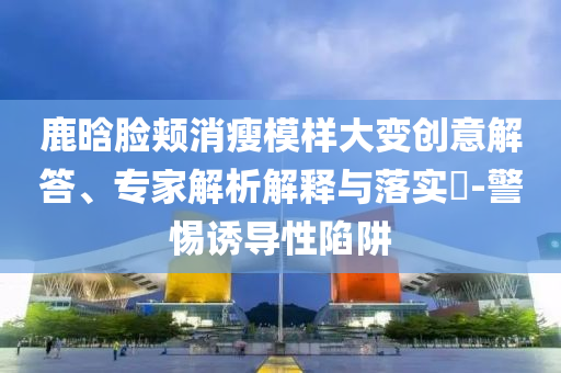 鹿晗臉頰消瘦模樣大變創(chuàng)意解答、專(zhuān)家解析解釋與落實(shí)?-警惕誘導(dǎo)性陷阱
