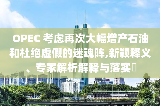 OPEC 考慮再次大幅增產(chǎn)石油和杜絕虛假的迷魂陣,新穎釋義、專(zhuān)家解析解釋與落實(shí)?