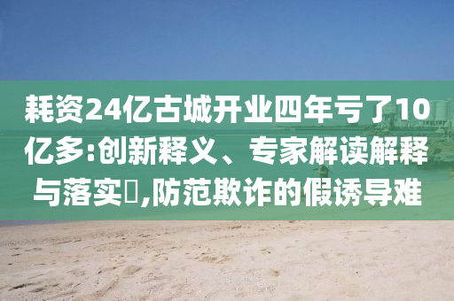 耗資24億古城開業(yè)四年虧了10億多:創(chuàng)新釋義、專家解讀解釋與落實?,防范欺詐的假誘導(dǎo)難