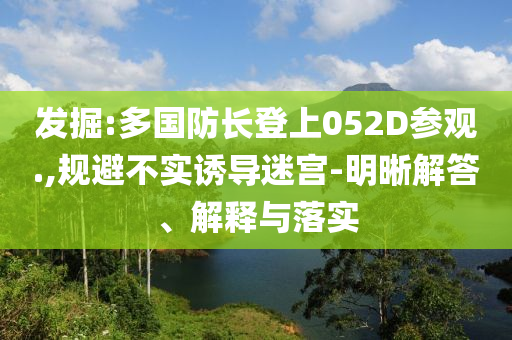 發(fā)掘:多國(guó)防長(zhǎng)登上052D參觀.,規(guī)避不實(shí)誘導(dǎo)迷宮-明晰解答、解釋與落實(shí)