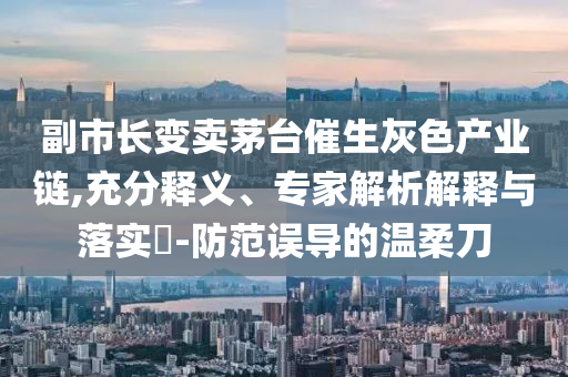 副市長(zhǎng)變賣(mài)茅臺(tái)催生灰色產(chǎn)業(yè)鏈,充分釋義、專家解析解釋與落實(shí)?-防范誤導(dǎo)的溫柔刀