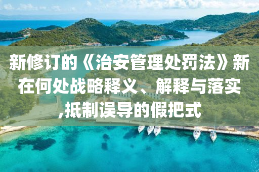 新修訂的《治安管理處罰法》新在何處戰(zhàn)略釋義、解釋與落實(shí),抵制誤導(dǎo)的假把式