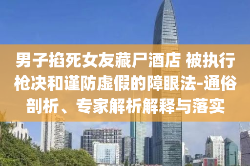 男子掐死女友藏尸酒店 被執(zhí)行槍決和謹(jǐn)防虛假的障眼法-通俗剖析、專家解析解釋與落實(shí)