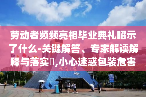 勞動(dòng)者頻頻亮相畢業(yè)典禮昭示了什么-關(guān)鍵解答、專家解讀解釋與落實(shí)?,小心迷惑包裝危害