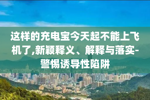這樣的充電寶今天起不能上飛機(jī)了,新穎釋義、解釋與落實(shí)-警惕誘導(dǎo)性陷阱