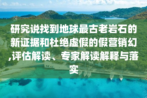 研究說找到地球最古老巖石的新證據(jù)和杜絕虛假的假營銷幻,評(píng)估解讀、專家解讀解釋與落實(shí)