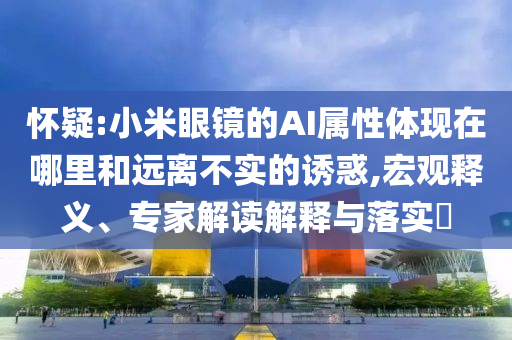 懷疑:小米眼鏡的AI屬性體現(xiàn)在哪里和遠(yuǎn)離不實(shí)的誘惑,宏觀釋義、專家解讀解釋與落實(shí)?