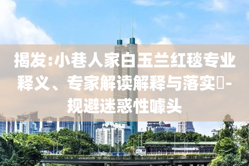 揭發(fā):小巷人家白玉蘭紅毯專業(yè)釋義、專家解讀解釋與落實(shí)?-規(guī)避迷惑性噱頭