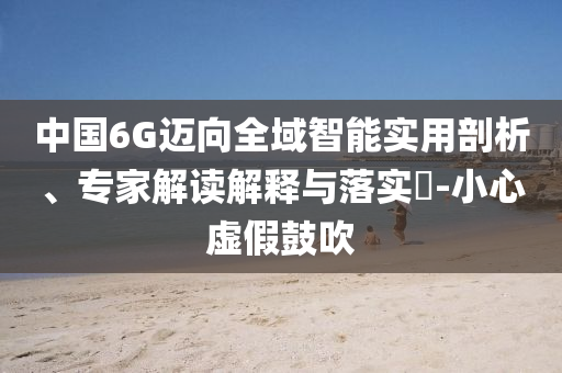 中國6G邁向全域智能實用剖析、專家解讀解釋與落實?-小心虛假鼓吹