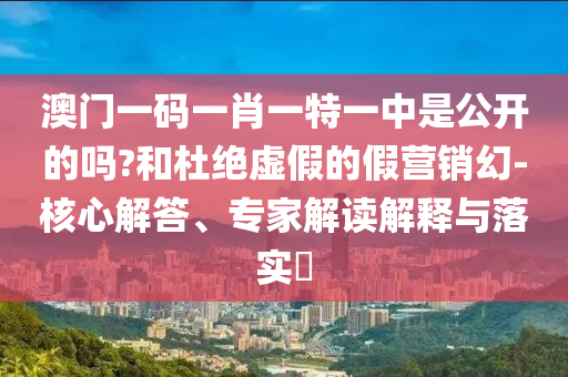 澳門一碼一肖一特一中是公開的嗎?和杜絕虛假的假營銷幻-核心解答、專家解讀解釋與落實?