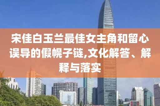 宋佳白玉蘭最佳女主角和留心誤導(dǎo)的假幌子鏈,文化解答、解釋與落實(shí)