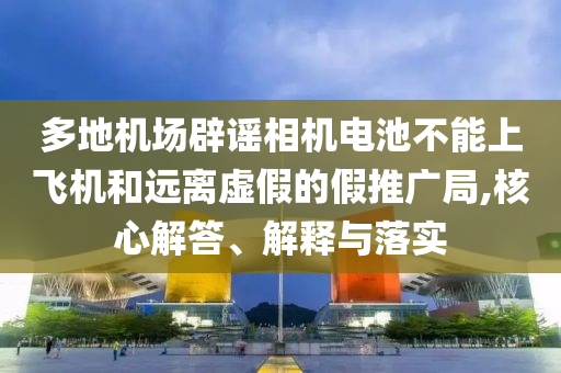 多地機(jī)場辟謠相機(jī)電池不能上飛機(jī)和遠(yuǎn)離虛假的假推廣局,核心解答、解釋與落實(shí)