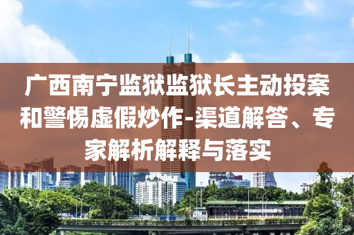 廣西南寧監(jiān)獄監(jiān)獄長主動(dòng)投案和警惕虛假炒作-渠道解答、專家解析解釋與落實(shí)