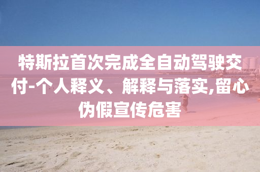 特斯拉首次完成全自動(dòng)駕駛交付-個(gè)人釋義、解釋與落實(shí),留心偽假宣傳危害