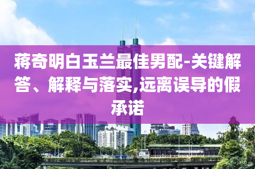 蔣奇明白玉蘭最佳男配-關(guān)鍵解答、解釋與落實(shí),遠(yuǎn)離誤導(dǎo)的假承諾