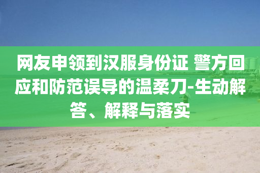 網(wǎng)友申領(lǐng)到漢服身份證 警方回應(yīng)和防范誤導(dǎo)的溫柔刀-生動(dòng)解答、解釋與落實(shí)