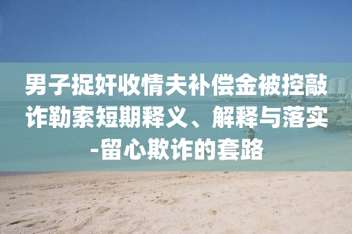 男子捉奸收情夫補(bǔ)償金被控敲詐勒索短期釋義、解釋與落實(shí)-留心欺詐的套路
