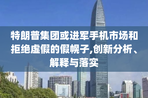 特朗普集團(tuán)或進(jìn)軍手機(jī)市場和拒絕虛假的假幌子,創(chuàng)新分析、解釋與落實(shí)
