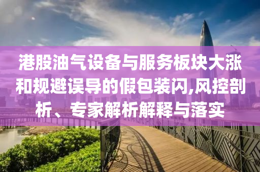 港股油氣設(shè)備與服務(wù)板塊大漲和規(guī)避誤導(dǎo)的假包裝閃,風(fēng)控剖析、專家解析解釋與落實(shí)