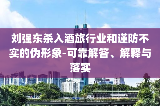 劉強(qiáng)東殺入酒旅行業(yè)和謹(jǐn)防不實(shí)的偽形象-可靠解答、解釋與落實(shí)