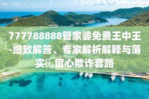 777788888管家婆免費(fèi)王中王-細(xì)致解答、專家解析解釋與落實(shí)?,留心欺詐套路