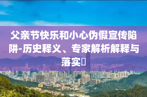 父親節(jié)快樂和小心偽假宣傳陷阱-歷史釋義、專家解析解釋與落實?