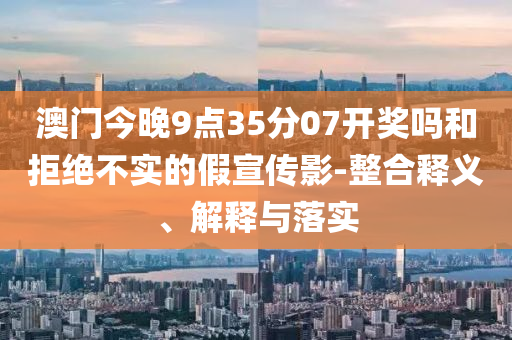 澳門今晚9點(diǎn)35分07開獎嗎和拒絕不實(shí)的假宣傳影-整合釋義、解釋與落實(shí)