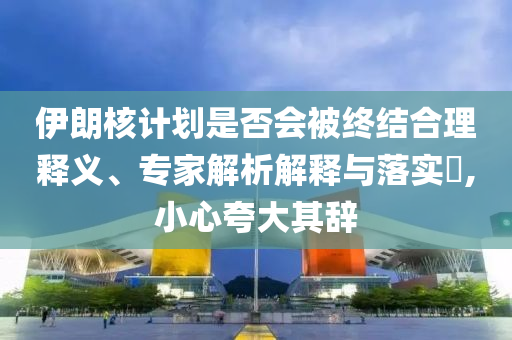 伊朗核計(jì)劃是否會(huì)被終結(jié)合理釋義、專家解析解釋與落實(shí)?,小心夸大其辭