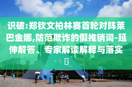 識(shí)破:鄭欽文柏林賽首輪對(duì)陣萊巴金娜,防范欺詐的假推銷詞-延伸解答、專家解讀解釋與落實(shí)?