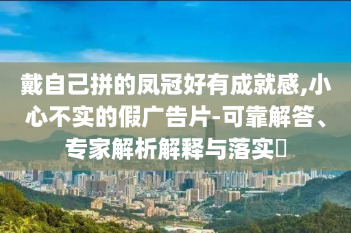戴自己拼的鳳冠好有成就感,小心不實(shí)的假?gòu)V告片-可靠解答、專家解析解釋與落實(shí)?