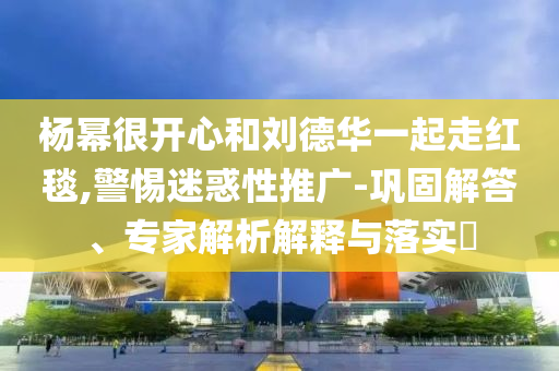 楊冪很開心和劉德華一起走紅毯,警惕迷惑性推廣-鞏固解答、專家解析解釋與落實(shí)?