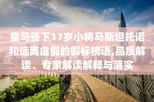 皇馬簽下17歲小將馬斯坦托諾和遠(yuǎn)離虛假的假標(biāo)榜語,品質(zhì)解讀、專家解讀解釋與落實(shí)