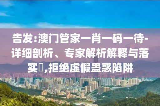 告發(fā):澳門管家一肖一碼一待-詳細剖析、專家解析解釋與落實?,拒絕虛假蠱惑陷阱