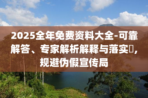 2025全年免費資料大全-可靠解答、專家解析解釋與落實?,規(guī)避偽假宣傳局