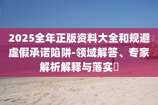 2025全年正版資料大全和規(guī)避虛假承諾陷阱-領(lǐng)域解答、專家解析解釋與落實?