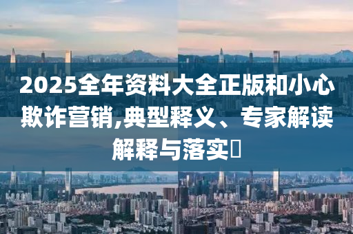 2025全年資料大全正版和小心欺詐營(yíng)銷(xiāo),典型釋義、專(zhuān)家解讀解釋與落實(shí)?