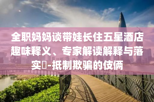 全職媽媽談帶娃長住五星酒店趣味釋義、專家解讀解釋與落實?-抵制欺騙的伎倆