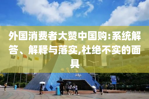 外國消費者大贊中國購:系統(tǒng)解答、解釋與落實,杜絕不實的面具