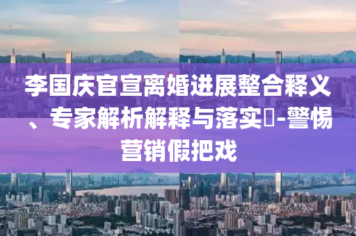 李國慶官宣離婚進(jìn)展整合釋義、專家解析解釋與落實?-警惕營銷假把戲