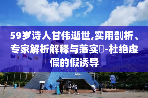 59歲詩人甘偉逝世,實用剖析、專家解析解釋與落實?-杜絕虛假的假誘導(dǎo)