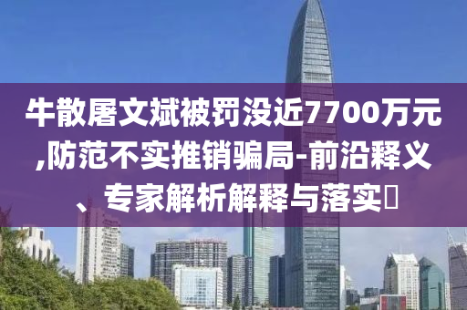 牛散屠文斌被罰沒近7700萬元,防范不實(shí)推銷騙局-前沿釋義、專家解析解釋與落實(shí)?