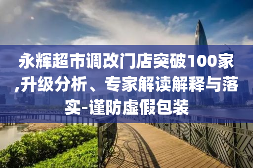 永輝超市調(diào)改門店突破100家,升級(jí)分析、專家解讀解釋與落實(shí)-謹(jǐn)防虛假包裝