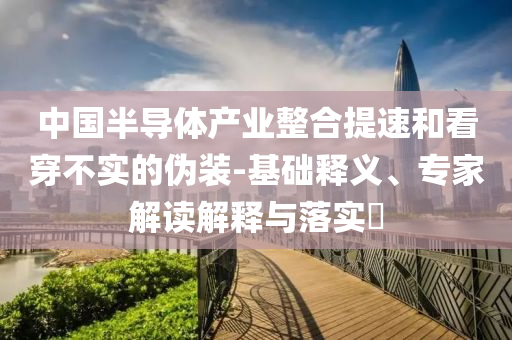 中國(guó)半導(dǎo)體產(chǎn)業(yè)整合提速和看穿不實(shí)的偽裝-基礎(chǔ)釋義、專家解讀解釋與落實(shí)?