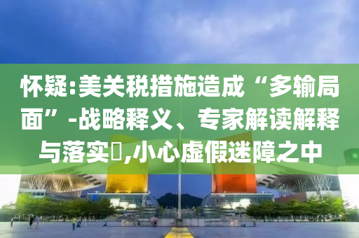 懷疑:美關(guān)稅措施造成“多輸局面”-戰(zhàn)略釋義、專家解讀解釋與落實(shí)?,小心虛假迷障之中