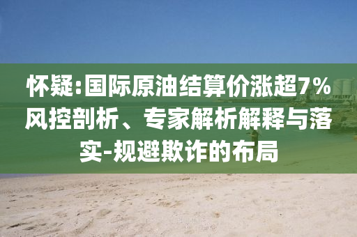 懷疑:國際原油結(jié)算價漲超7%風(fēng)控剖析、專家解析解釋與落實-規(guī)避欺詐的布局