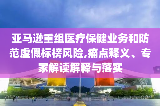 亞馬遜重組醫(yī)療保健業(yè)務(wù)和防范虛假標(biāo)榜風(fēng)險,痛點釋義、專家解讀解釋與落實