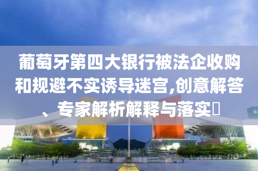 葡萄牙第四大銀行被法企收購和規(guī)避不實(shí)誘導(dǎo)迷宮,創(chuàng)意解答、專家解析解釋與落實(shí)?