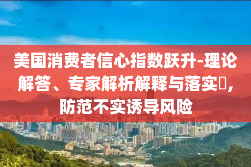 美國消費(fèi)者信心指數(shù)躍升-理論解答、專家解析解釋與落實(shí)?,防范不實(shí)誘導(dǎo)風(fēng)險